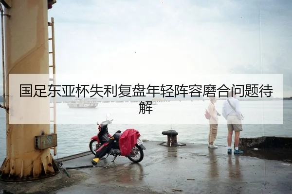国足东亚杯失利复盘年轻阵容磨合问题待解